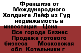 Франшиза от Международного Холдинга Лайф из Гуд - недвижимость и инвестиции › Цена ­ 82 000 - Все города Бизнес » Продажа готового бизнеса   . Московская обл.,Котельники г.